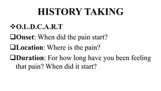 HISTORY TAKING
O.L.D.C.A.R.T
Onset: When did the pain start?
Location: Where is the pain?
Duration: For how long have you been feeling
that pain? When did it start?
 