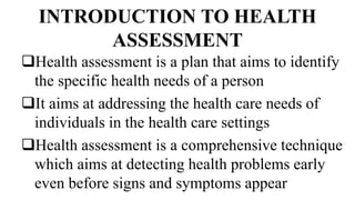 INTRODUCTION TO HEALTH
ASSESSMENT
Health assessment is a plan that aims to identify
the specific health needs of a person
It aims at addressing the health care needs of
individuals in the health care settings
Health assessment is a comprehensive technique
which aims at detecting health problems early
even before signs and symptoms appear
 