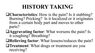 HISTORY TAKING
Characteristics: How is the pain? Is it stabbing?
Burning? Pricking? Is it localized or it originates
from a certain body part and moves to other
parts?
Aggravating factor: What worsens the pain? Is
it coughing? Breathing?
Relieving factor: What lessens/reduces the pain?
Treatment: What drugs or treatment are you
receiving?
 