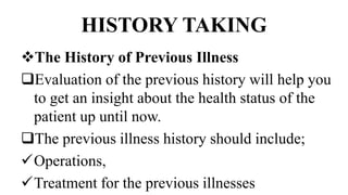 HISTORY TAKING
The History of Previous Illness
Evaluation of the previous history will help you
to get an insight about the health status of the
patient up until now.
The previous illness history should include;
Operations,
Treatment for the previous illnesses
 