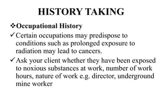 HISTORY TAKING
Occupational History
Certain occupations may predispose to
conditions such as prolonged exposure to
radiation may lead to cancers.
Ask your client whether they have been exposed
to noxious substances at work, number of work
hours, nature of work e.g. director, underground
mine worker
 