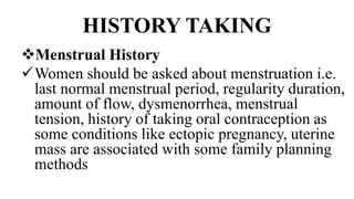 HISTORY TAKING
Menstrual History
Women should be asked about menstruation i.e.
last normal menstrual period, regularity duration,
amount of flow, dysmenorrhea, menstrual
tension, history of taking oral contraception as
some conditions like ectopic pregnancy, uterine
mass are associated with some family planning
methods
 