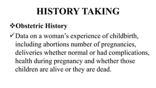 HISTORY TAKING
Obstetric History
Data on a woman’s experience of childbirth,
including abortions number of pregnancies,
deliveries whether normal or had complications,
health during pregnancy and whether those
children are alive or they are dead.
 