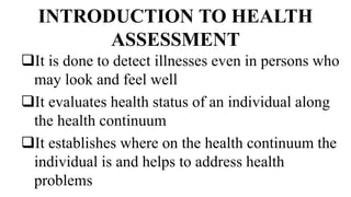 INTRODUCTION TO HEALTH
ASSESSMENT
It is done to detect illnesses even in persons who
may look and feel well
It evaluates health status of an individual along
the health continuum
It establishes where on the health continuum the
individual is and helps to address health
problems
 