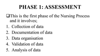PHASE 1: ASSESSMENT
This is the first phase of the Nursing Process
and it involves;
1. Collection of data
2. Documentation of data
3. Data organisation
4. Validation of data
5. Analysis of data
 