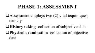 PHASE 1: ASSESSMENT
Assessment employs two (2) vital tequiniques,
namely
History taking -collection of subjective data
Physical examination -collection of objective
data
 