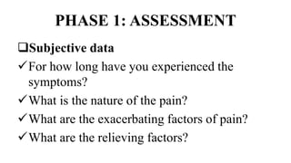 PHASE 1: ASSESSMENT
Subjective data
For how long have you experienced the
symptoms?
What is the nature of the pain?
What are the exacerbating factors of pain?
What are the relieving factors?
 