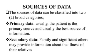 SOURCES OF DATA
The sources of data can be classified into two
(2) broad categories;
Primary data: usually, the patient is the
primary source and usually the best source of
information.
Secondary data: Family and significant others
may provide information about the illness of
their relatives
 
