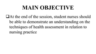 MAIN OBJECTIVE
At the end of the session, student nurses should
be able to demonstrate an understanding on the
techniques of health assessment in relation to
nursing practice
 
