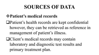 SOURCES OF DATA
Patient’s medical records
Patient’s health records are kept confidential
however, they can be retrieved as reference in
management of patient’s illness.
Client’s medical records may contain
laboratory and diagnostic test results and
primary treatment plan.
 