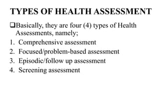 TYPES OF HEALTH ASSESSMENT
Basically, they are four (4) types of Health
Assessments, namely;
1. Comprehensive assessment
2. Focused/problem-based assessment
3. Episodic/follow up assessment
4. Screening assessment
 