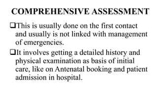 COMPREHENSIVE ASSESSMENT
This is usually done on the first contact
and usually is not linked with management
of emergencies.
It involves getting a detailed history and
physical examination as basis of initial
care, like on Antenatal booking and patient
admission in hospital.
 