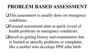 PROBLEM BASED ASSESSMENT
This assessment is usually done on emergency
conditions.
Focused assessment aims at quick reveal of
health problems in emergency conditions.
Involves getting history and examination that
is limited or specific problems or complaint,
like a mother who develops PPH after birth
 