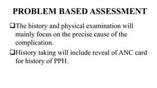 PROBLEM BASED ASSESSMENT
The history and physical examination will
mainly focus on the precise cause of the
complication.
History taking will include reveal of ANC card
for history of PPH.
 