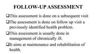 FOLLOW-UPASSESSMENT
This assessment is done on a subsequent visit
The assessment is done on follow up visit a
previously identified health problem.
This assessment is usually done in
management of chronically ill.
It aims at maintenance and rehabilitation of
health.
 