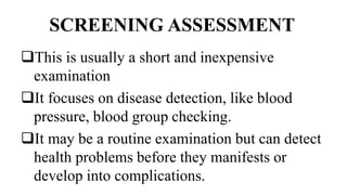 SCREENING ASSESSMENT
This is usually a short and inexpensive
examination
It focuses on disease detection, like blood
pressure, blood group checking.
It may be a routine examination but can detect
health problems before they manifests or
develop into complications.
 