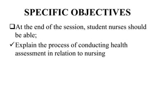 SPECIFIC OBJECTIVES
At the end of the session, student nurses should
be able;
Explain the process of conducting health
assessment in relation to nursing
 