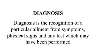 DIAGNOSIS
Diagnosis is the recognition of a
particular ailment from symptoms,
physical signs and any test which may
have been performed
 
