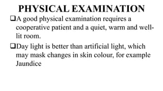 PHYSICAL EXAMINATION
A good physical examination requires a
cooperative patient and a quiet, warm and well-
lit room.
Day light is better than artificial light, which
may mask changes in skin colour, for example
Jaundice
 