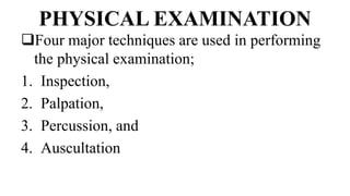 PHYSICAL EXAMINATION
Four major techniques are used in performing
the physical examination;
1. Inspection,
2. Palpation,
3. Percussion, and
4. Auscultation
 