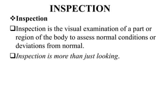 INSPECTION
Inspection
Inspection is the visual examination of a part or
region of the body to assess normal conditions or
deviations from normal.
Inspection is more than just looking.
 