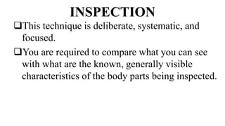 INSPECTION
This technique is deliberate, systematic, and
focused.
You are required to compare what you can see
with what are the known, generally visible
characteristics of the body parts being inspected.
 