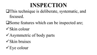 INSPECTION
This technique is deliberate, systematic, and
focused.
Some features which can be inspected are;
Skin colour
Asymmetric of body parts
Skin bruises
Eye colour
 