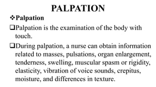 PALPATION
Palpation
Palpation is the examination of the body with
touch.
During palpation, a nurse can obtain information
related to masses, pulsations, organ enlargement,
tenderness, swelling, muscular spasm or rigidity,
elasticity, vibration of voice sounds, crepitus,
moisture, and differences in texture.
 