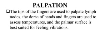 PALPATION
The tips of the fingers are used to palpate lymph
nodes, the dorsa of hands and fingers are used to
assess temperatures, and the palmar surface is
best suited for feeling vibrations.
 