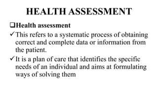 HEALTH ASSESSMENT
Health assessment
This refers to a systematic process of obtaining
correct and complete data or information from
the patient.
It is a plan of care that identifies the specific
needs of an individual and aims at formulating
ways of solving them
 