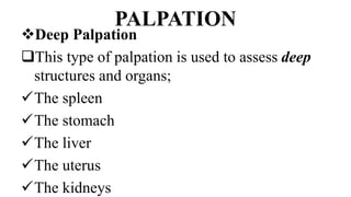 PALPATION
Deep Palpation
This type of palpation is used to assess deep
structures and organs;
The spleen
The stomach
The liver
The uterus
The kidneys
 