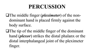 PERCUSSION
The middle finger (pleximeter) of the non-
dominant hand is placed firmly against the
body surface.
The tip of the middle finger of the dominant
hand (plexor) strikes the distal phalanx or the
distal interphalangeal joint of the pleximeter
finger.
 