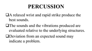 PERCUSSION
A relaxed wrist and rapid strike produce the
best sounds.
The sounds and the vibrations produced are
evaluated relative to the underlying structures.
Deviation from an expected sound may
indicate a problem.
 