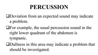PERCUSSION
Deviation from an expected sound may indicate
a problem.
For example, the usual percussion sound in the
right lower quadrant of the abdomen is
tympanic.
Dullness in this area may indicate a problem that
should be investigated.
 