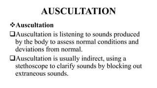 AUSCULTATION
Auscultation
Auscultation is listening to sounds produced
by the body to assess normal conditions and
deviations from normal.
Auscultation is usually indirect, using a
stethoscope to clarify sounds by blocking out
extraneous sounds.
 
