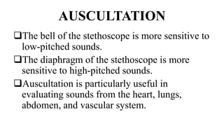 AUSCULTATION
The bell of the stethoscope is more sensitive to
low-pitched sounds.
The diaphragm of the stethoscope is more
sensitive to high-pitched sounds.
Auscultation is particularly useful in
evaluating sounds from the heart, lungs,
abdomen, and vascular system.
 
