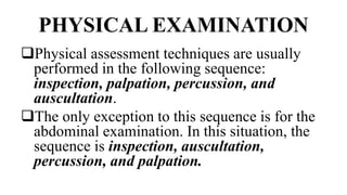 PHYSICAL EXAMINATION
Physical assessment techniques are usually
performed in the following sequence:
inspection, palpation, percussion, and
auscultation.
The only exception to this sequence is for the
abdominal examination. In this situation, the
sequence is inspection, auscultation,
percussion, and palpation.
 