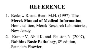 REFERENCE
1. Berkow R. and Beers M.H. (1997), The
Merck Manual of Medical Information,
Home edition, Merck Research Laboratories,
New Jersey.
2. Kumar V., Abul K. and Fauston N. (2007),
Robbins Basic Pathology, 8th edition,
Saunders Elsevier.
 
