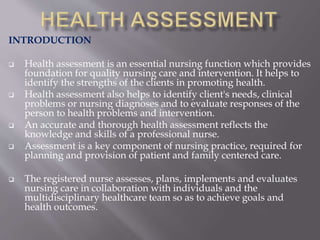 INTRODUCTION
 Health assessment is an essential nursing function which provides
foundation for quality nursing care and intervention. It helps to
identify the strengths of the clients in promoting health.
 Health assessment also helps to identify client's needs, clinical
problems or nursing diagnoses and to evaluate responses of the
person to health problems and intervention.
 An accurate and thorough health assessment reflects the
knowledge and skills of a professional nurse.
 Assessment is a key component of nursing practice, required for
planning and provision of patient and family centered care.
 The registered nurse assesses, plans, implements and evaluates
nursing care in collaboration with individuals and the
multidisciplinary healthcare team so as to achieve goals and
health outcomes.
 