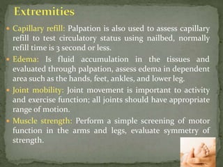  Capillary refill: Palpation is also used to assess capillary
refill to test circulatory status using nailbed, normally
refill time is 3 second or less.
 Edema: Is fluid accumulation in the tissues and
evaluated through palpation, assess edema in dependent
area such as the hands, feet, ankles, and lower leg.
 Joint mobility: Joint movement is important to activity
and exercise function; all joints should have appropriate
range of motion.
 Muscle strength: Perform a simple screening of motor
function in the arms and legs, evaluate symmetry of
strength.
 