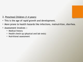 2. Preschool Children (1-4 years)
• This is the age of rapid growth and development.
• More prone to health hazards like infections, malnutrition, diarrhea.
• Assessment involves :-
• Medical history
• Health check-up (physical and lab tests)
• Nutritional assessment
 