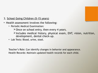 3. School Going Children (5-15 years)
• Health assessment involves the following:
• Periodic Medical Examination:
Once on school entry, then every 4 years.
Includes medical history, physical exam, ENT, vision, nutrition,
development, dental check-up.
• Lab Tests: Blood, urine, stool.
Teacher’s Role: Can identify changes in behavior and appearance.
Health Records: Maintain updated health records for each child.
 