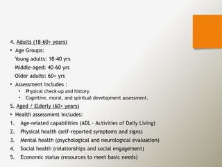 4. Adults (18-60+ years)
• Age Groups:
Young adults: 18–40 yrs
Middle-aged: 40–60 yrs
Older adults: 60+ yrs
• Assessment includes :
• Physical check-up and history.
• Cognitive, moral, and spiritual development assessment.
5. Aged / Elderly (60+ years)
• Health assessment includes:
1. Age-related capabilities (ADL – Activities of Daily Living)
2. Physical health (self-reported symptoms and signs)
3. Mental health (psychological and neurological evaluation)
4. Social health (relationships and social engagement)
5. Economic status (resources to meet basic needs)
 