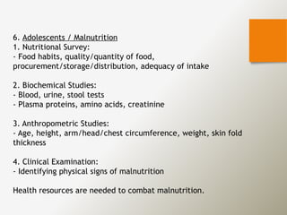 6. Adolescents / Malnutrition
1. Nutritional Survey:
- Food habits, quality/quantity of food,
procurement/storage/distribution, adequacy of intake
2. Biochemical Studies:
- Blood, urine, stool tests
- Plasma proteins, amino acids, creatinine
3. Anthropometric Studies:
- Age, height, arm/head/chest circumference, weight, skin fold
thickness
4. Clinical Examination:
- Identifying physical signs of malnutrition
Health resources are needed to combat malnutrition.
 