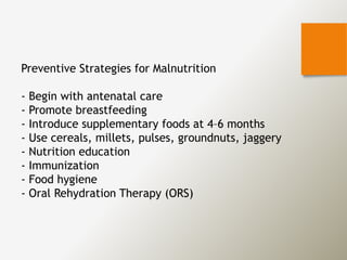 Preventive Strategies for Malnutrition
- Begin with antenatal care
- Promote breastfeeding
- Introduce supplementary foods at 4–6 months
- Use cereals, millets, pulses, groundnuts, jaggery
- Nutrition education
- Immunization
- Food hygiene
- Oral Rehydration Therapy (ORS)
 