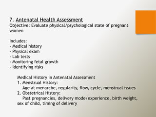 7. Antenatal Health Assessment
Objective: Evaluate physical/psychological state of pregnant
women
Includes:
- Medical history
- Physical exam
- Lab tests
- Monitoring fetal growth
- Identifying risks
Medical History in Antenatal Assessment
1. Menstrual History:
Age at menarche, regularity, flow, cycle, menstrual issues
2. Obstetrical History:
Past pregnancies, delivery mode/experience, birth weight,
sex of child, timing of delivery
 