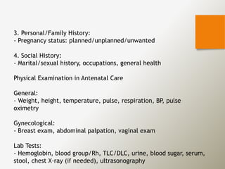 3. Personal/Family History:
- Pregnancy status: planned/unplanned/unwanted
4. Social History:
- Marital/sexual history, occupations, general health
Physical Examination in Antenatal Care
General:
- Weight, height, temperature, pulse, respiration, BP, pulse
oximetry
Gynecological:
- Breast exam, abdominal palpation, vaginal exam
Lab Tests:
- Hemoglobin, blood group/Rh, TLC/DLC, urine, blood sugar, serum,
stool, chest X-ray (if needed), ultrasonography
 