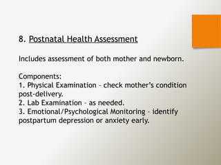 8. Postnatal Health Assessment
Includes assessment of both mother and newborn.
Components:
1. Physical Examination – check mother’s condition
post-delivery.
2. Lab Examination – as needed.
3. Emotional/Psychological Monitoring – identify
postpartum depression or anxiety early.
 