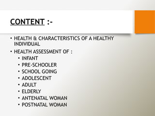 CONTENT :-
• HEALTH & CHARACTERISTICS OF A HEALTHY
INDIVIDUAL
• HEALTH ASSESSMENT OF :
• INFANT
• PRE-SCHOOLER
• SCHOOL GOING
• ADOLESCENT
• ADULT
• ELDERLY
• ANTENATAL WOMAN
• POSTNATAL WOMAN
 