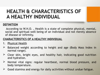 HEALTH & CHARACTERISTICS OF
A HEALTHY INDIVIDUAL
DEFINITION
According to W.H.O. , Health is a state of complete physical, mental,
social and spiritual well being of an individual and not merely absence
of disease or infirmity.
CHARACTERISTICS OF A HEALTHY INDIVIDUAL
1. Physical Health
 Balanced weight according to height and age (Body Mass Index in
normal range).
 Clear skin, bright eyes, and healthy hair, indicating good nutrition
and hydration.
 Normal vital signs: regular heartbeat, normal blood pressure, and
body temperature.
 Good stamina and energy for daily activities without undue fatigue.
 